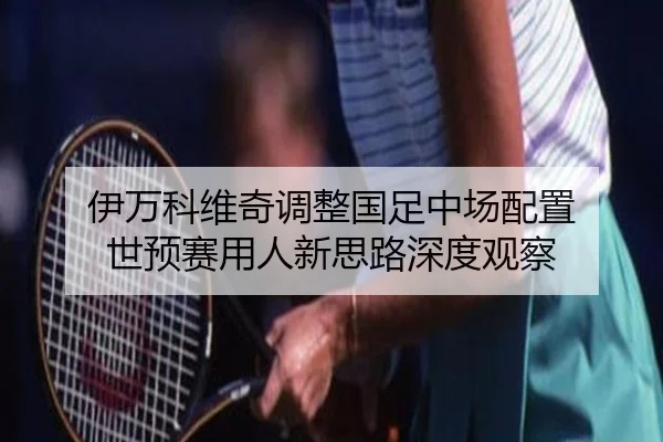 伊万科维奇调整国足中场配置 世预赛用人新思路深度观察