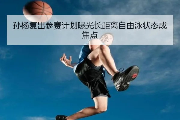 孙杨复出参赛计划曝光长距离自由泳状态成焦点