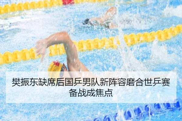 樊振东缺席后国乒男队新阵容磨合世乒赛备战成焦点